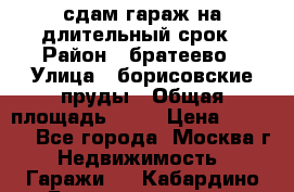 сдам гараж на длительный срок › Район ­ братеево › Улица ­ борисовские пруды › Общая площадь ­ 20 › Цена ­ 5 000 - Все города, Москва г. Недвижимость » Гаражи   . Кабардино-Балкарская респ.